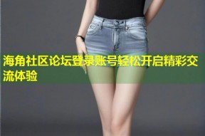 海角社区论坛登录账号轻松开启精彩交流体验