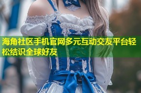 海角社区手机官网多元互动交友平台轻松结识全球好友