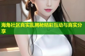 海角社区真实乱揭秘精彩互动与真实分享