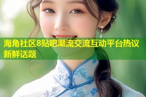 海角社区8贴吧潮流交流互动平台热议新鲜话题