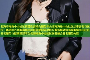 北海市海角中山社区智慧医养结合服务平台北海海角中山社区居家养老与医疗一体化中心北海海角中山社区便民养老医疗服务新体验北海海角中山社区养老服务与健康管理平台北海海角中山社区医养融合养老服务先锋