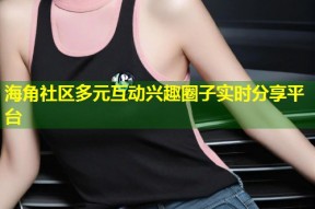 海角社区多元互动兴趣圈子实时分享平台
