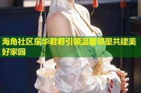 海角社区东华君君引领温馨邻里共建美好家园