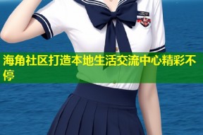 海角社区打造本地生活交流中心精彩不停