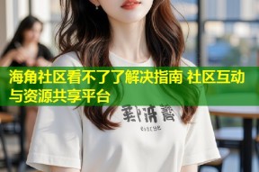 海角社区看不了了解决指南 社区互动与资源共享平台