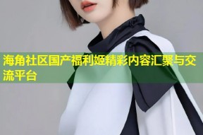 海角社区国产福利姬精彩内容汇聚与交流平台