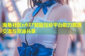 海角社区n937智能互动平台助力高效交流与资源共享