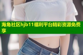 海角社区hjb11福利平台精彩资源免费享