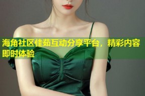 海角社区佳茹互动分享平台，精彩内容即时体验