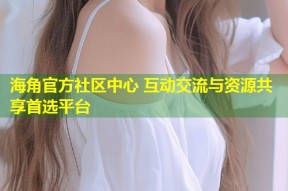 海角官方社区中心 互动交流与资源共享首选平台