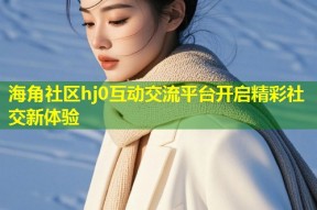 海角社区hj0互动交流平台开启精彩社交新体验