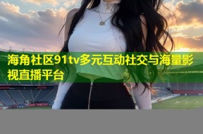 海角社区91tv多元互动社交与海量影视直播平台