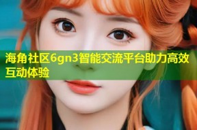 海角社区6gn3智能交流平台助力高效互动体验