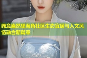 绿意盎然里海角社区生态宜居与人文风情融合新篇章
