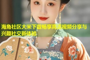 海角社区大米下载畅享高清视频分享与兴趣社交新体验