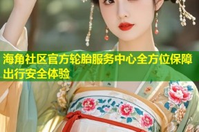 海角社区官方轮胎服务中心全方位保障出行安全体验