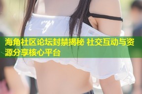 海角社区论坛封禁揭秘 社交互动与资源分享核心平台