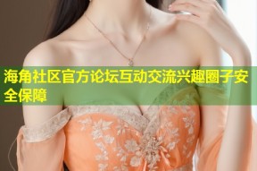 海角社区官方论坛互动交流兴趣圈子安全保障
