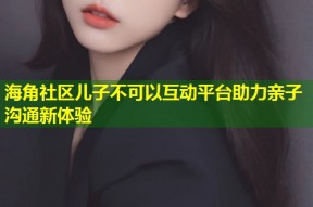 海角社区儿子不可以互动平台助力亲子沟通新体验