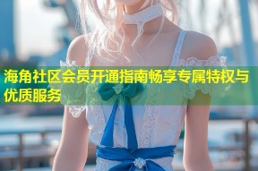 海角社区会员开通指南畅享专属特权与优质服务
