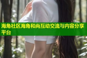 海角社区海角和尚互动交流与内容分享平台