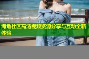 海角社区高清视频资源分享与互动全新体验