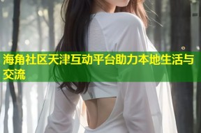 海角社区天津互动平台助力本地生活与交流