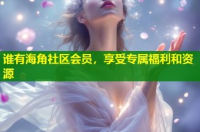 谁有海角社区会员，享受专属福利和资源