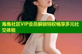 海角社区VIP会员解锁特权畅享多元社交体验