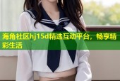 海角社区hj15d精选互动平台，畅享精彩生活