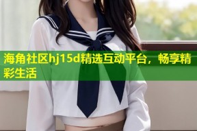 海角社区hj15d精选互动平台，畅享精彩生活