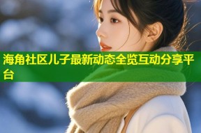海角社区儿子最新动态全览互动分享平台