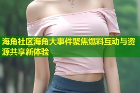 海角社区海角大事件聚焦爆料互动与资源共享新体验