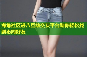 海角社区进八互动交友平台助你轻松找到志同好友