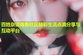 百姓杂谈海角社区精彩生活点滴分享与互动平台