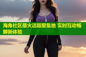 海角社区最火话题聚集地 实时互动畅聊新体验
