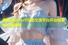 海角社区9sc9互动交流平台开启精彩社交新体验