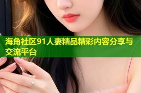海角社区91人妻精品精彩内容分享与交流平台