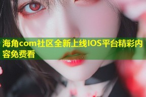 海角com社区全新上线IOS平台精彩内容免费看