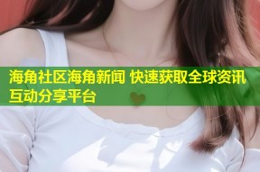 海角社区海角新闻 快速获取全球资讯互动分享平台