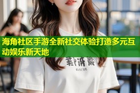 海角社区手游全新社交体验打造多元互动娱乐新天地