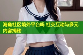 海角社区境外平台吗 社交互动与多元内容揭秘