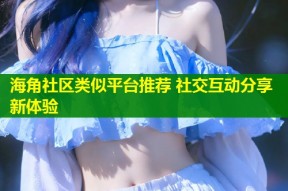 海角社区类似平台推荐 社交互动分享新体验