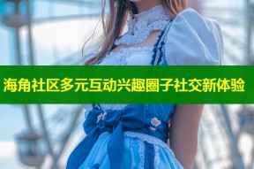 海角社区多元互动兴趣圈子社交新体验