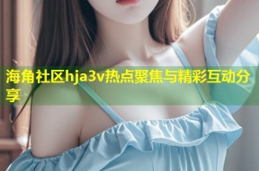 海角社区hja3v热点聚焦与精彩互动分享