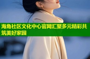 海角社区文化中心官网汇聚多元精彩共筑美好家园