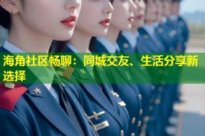 海角社区畅聊：同城交友、生活分享新选择