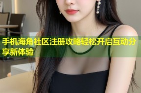 手机海角社区注册攻略轻松开启互动分享新体验