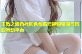 王敬之海角社区免费高清视频资源与精彩互动平台