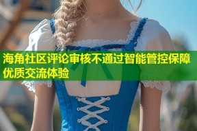 海角社区评论审核不通过智能管控保障优质交流体验